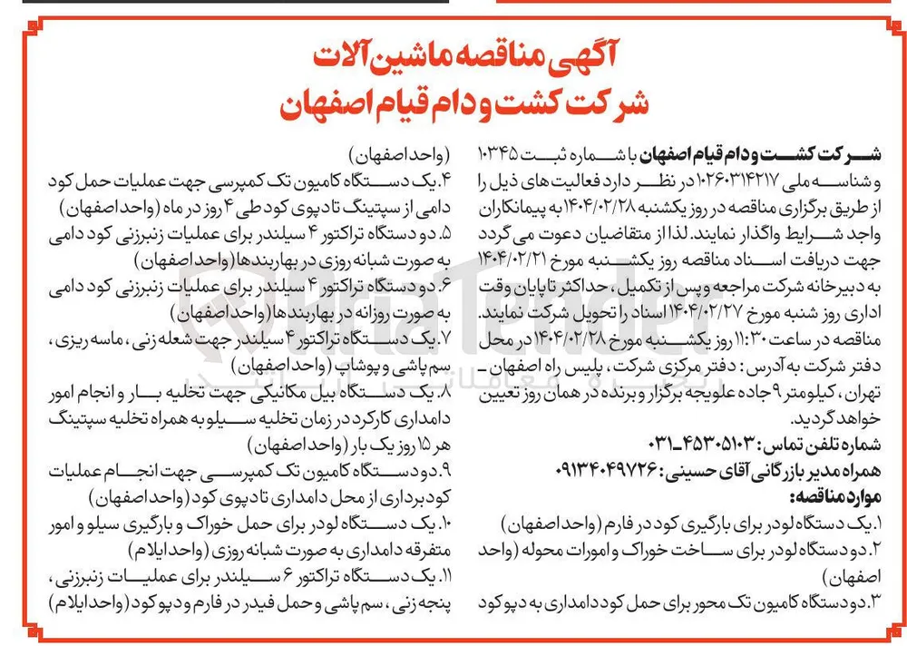 خرید ماشین آلات : یک دستگاه لودر برای بارگیری کود در فارم - دو دستگاه لودر برای ساخت خوراک و امورات محوله - دو دستگاه کامیون تک محور برای حمل کود دامداری به دپو کود - یک دستگاه کامیون تک کمپرسی جهت عملیات حمل کود دامی از سپتینگ تا دپوی کود - دو دستگاه تراکتور ۴ سیلندر برای عملیات زنبرزنی کود دامی به صورت شبانه روزی در بهاربندها - دو دستگاه تراکتور ۴ سیلندر برای عملیات زنبرزنی کود دامی به صورت روزانه در بهاربندها - یک دستگاه تراکتور ۴ سیلندر جهت شعله زنی ، ماسه ریزی سم پاشی و پوشاپ - یک دستگاه بیل مکانیکی جهت تخلیه بار و انجام امور دامداری کارکرد در زمان تخلیه سیلو به همراه تخلیه سپتینگ هر ۱۵ روز یک بار - دو دستگاه کامیون تک کمپرسی جهت انجام عملیات کود برداری از محل دامداری تا دپوی کود - یک دستگاه لودر برای حمل خوراک و بارگیری سیلو و امور متفرقه دامداری به صورت شبانه روزی - یک دستگاه تراکتور ۶ سیلندر برای عملیات زنبرزنی پنجه زنی سم پاشی و حمل فیدر در فارم و دپو کود 