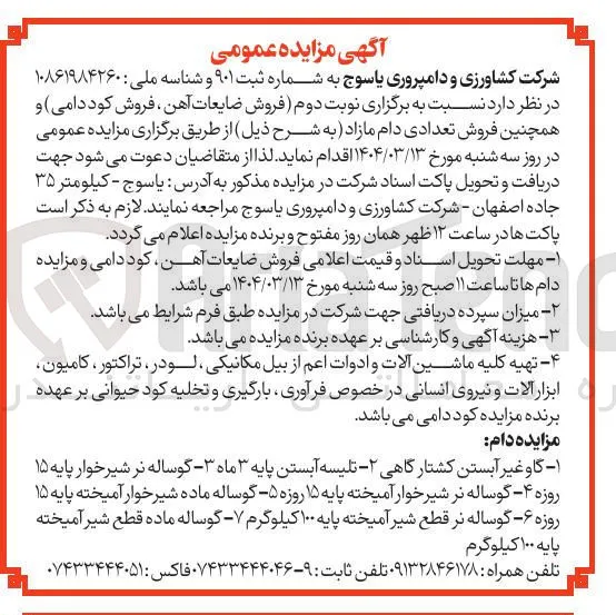 فروش ضایعات آهن ، فروش کود دامی و همچنین فروش تعدادی دام مازاد : گاو غیر آبستن کشتارگاهی - تلیسه آبستن پایه ۳ ماه ۳ - گوساله نر شیرخوار پایه ۱۵ روزه ۴ - گوساله نر شیر خوار آمیخته پایه ۱۵ روزه ۵ گوساله ماده شیر خوار آمیخته پایه ۱۵ روزه ۶ گوساله نر قطع شیر آمیخته پایه ۱۰۰ کیلوگرم - گوساله ماده قطع شیر آمیخته پایه ۱۰۰ کیلوگرم