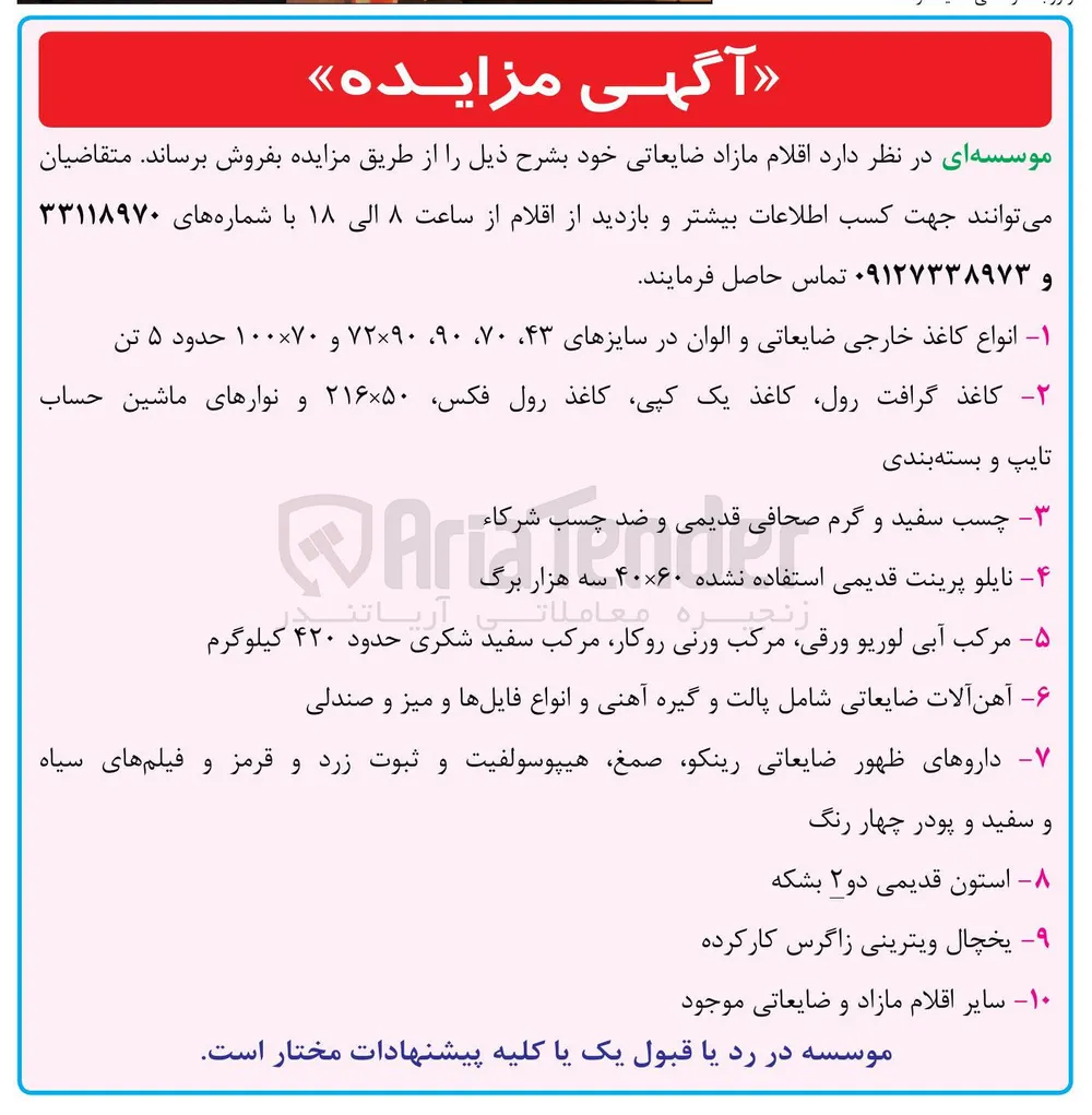 فروش اقلام مازاد ضایعاتی شامل : انواع کاغذ خارجی ضایعاتی و الوان در سایزهای ۴۳ ۷۰ ، ۹۰ ، ۷۲×۹۰ و ۷۰ × ۱۰۰ حدود ۵ تن - کاغذ گرافت ، رول کاغذ یک کپی کاغذ رول فکس ۵۰ × ۲۱۶ و نوارهای ماشین حساب تایپ و بسته بندی - چسب سفید و گرم صحافی قدیمی و ضد چسب شرکاء - نایلو پرینت قدیمی استفاده نشده ۶۰ × ۴۰ سه هزار برگ - مرکب آبی لوریو ، ورقی مرکب ورنی ، روکار مرکب سفید شکری حدود ۴۲۰ کیلوگرم - آهن آلات ضایعاتی شامل پالت و گیره آهنی و انواع فایلها و میز و صندلی - داروهای ظهور ضایعاتی رینکو ، صمغ هیپوسولفیت و ثبوت زرد و قرمز و فیلم های سیاه و سفید و پودر چهار رنگ - استون قدیمی دو ۲ بشکه - یخچال ویترینی زاگرس کارکرده - سایر اقلام مازاد و ضایعاتی موجود 
