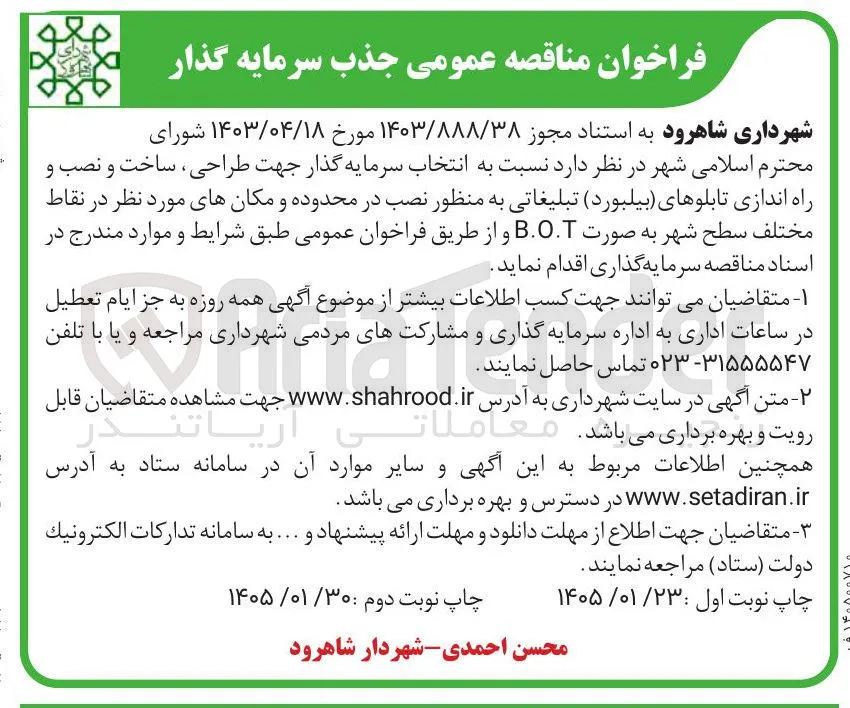 فراخوان مناقصه عمومی جذب سرمایه گذار شهرداری شاهرود به استناد مجوز ۱۴۰۳/۸۸۸/۳۸ مورخ ۱۴۰۳/۰۴/۱۸ شورای محترم اسلامی شهر در نظر دارد نسبت به انتخاب سرمایه گذار جهت طراحی ساخت و نصب و راه اندازی تابلوهای بیلبورد تبلیغاتی به منظور نصب در محدوده و مکان های مورد نظر در نقاط مختلف سطح شهر به صورت .. و از طریق فراخوان عمومی طبق شرایط و موارد مندرج در اسناد مناقصه سرمایه گذاری اقدام نماید. ۱- متقاضیان می توانند جهت کسب اطلاعات بیشتر از موضوع آگهی همه روزه به جز ایام تعطیل در ساعات اداری به اداره سرمایه گذاری و مشارکت های مردمی شهرداری مراجعه و یا با تلفن ۰۲۳-۳۱۵۵۵۵۴۷ تماس حاصل نمایند. ۲ متن آگهی در سایت شهرداری به آدرس www.shahrood.ir جهت مشاهده متقاضیان قابل رویت و بهره برداری می باشد. معاما ریا تندر همچنین اطلاعات مربوط به این آگهی و سایر موارد آن در سامانه ستاد به آدرس www.setadiran.ir در دسترس و بهره برداری می باشد. متقاضیان جهت اطلاع از مهلت دانلود و مهلت ارائه پیشنهاد و ... به سامانه تدارکات الكترونيك دولت ستاد مراجعه نمایند. چاپ نوبت اول : ۱۴۰۵/۰۱/۲۳ چاپ نوبت دوم : ۱۴۰۵/۰۱/۳۰ محسن احمدی شهردار شاهرود
