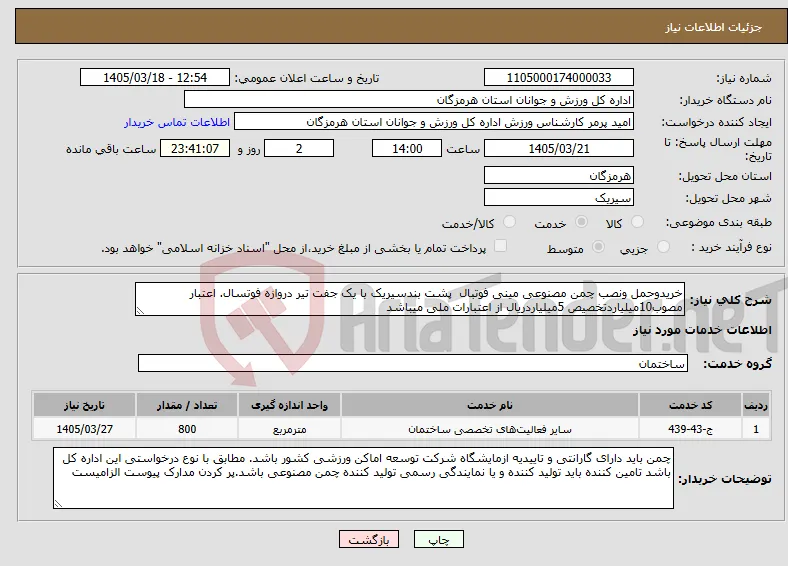 نیاز خدمات-خریدوحمل ونصب چمن مصنوعی مینی فوتبال پشت بندسیریک با یک جفت تیر دروازه فوتسال. اعتبار مصوب10میلیاردتخصیص 5میلیاردریال از اعتبارات ملی میباشد 