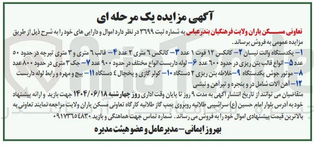 فروش اموال و دارایی ها ۱- یکدستگاه وانت نیسان، ۲- کانکس ۱۲ فوت، ۱ عدد ۳- کانکس ۶ متری، ۲ عدد ۴- قالب ۶ متری و ۳ متری تیرچه در حدود ۵۰ عدد ۵- انواع قالب بتن ریزی در حدود ۶۰۰ عدد ۶- لوله داربست انواع مختلف در حدود ۹۰۰ عدد ۷- جک ۳ متری در حدود ۸۰۰ عدد ۸- موتور جوش یکدستگاه ۹- خلاطه بتن ریزی ۲ دستگاه ۱۰- کولر گازی و یخچال ۴ دستگاه ۱۱- پیچ و مهره و رابط لوله داربست ۱۲- آهن آلات شامل در و پنجره و تیرآهن و نبشی
